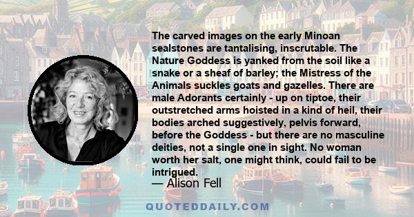 The carved images on the early Minoan sealstones are tantalising, inscrutable. The Nature Goddess is yanked from the soil like a snake or a sheaf of barley; the Mistress of the Animals suckles goats and gazelles. There