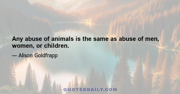 Any abuse of animals is the same as abuse of men, women, or children.