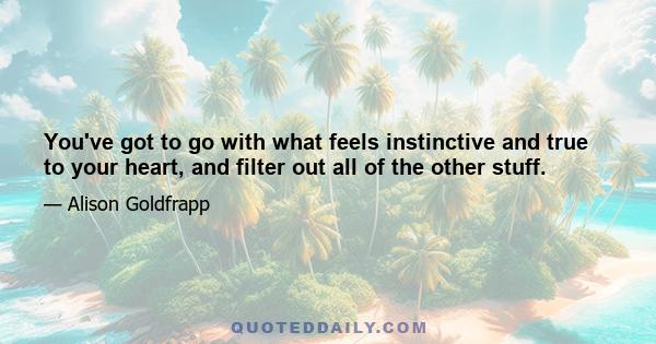 You've got to go with what feels instinctive and true to your heart, and filter out all of the other stuff.