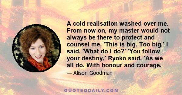 A cold realisation washed over me. From now on, my master would not always be there to protect and counsel me. 'This is big. Too big,' I said. 'What do I do?' 'You follow your destiny,' Ryoko said. 'As we all do. With