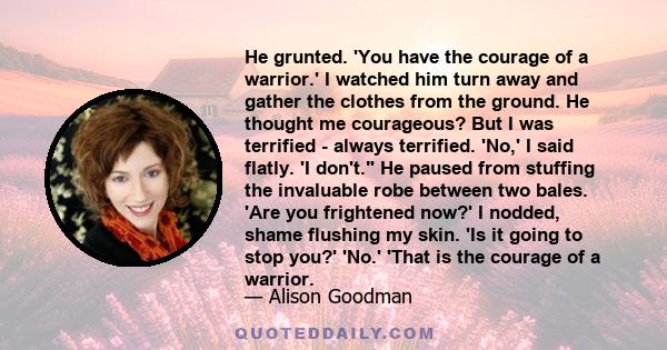 He grunted. 'You have the courage of a warrior.' I watched him turn away and gather the clothes from the ground. He thought me courageous? But I was terrified - always terrified. 'No,' I said flatly. 'I don't. He paused 