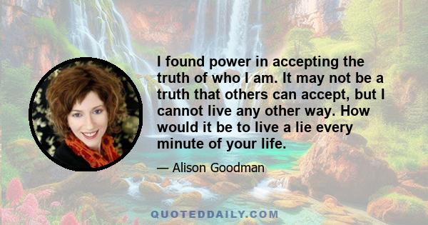 I found power in accepting the truth of who I am. It may not be a truth that others can accept, but I cannot live any other way. How would it be to live a lie every minute of your life.