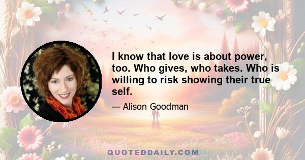 I know that love is about power, too. Who gives, who takes. Who is willing to risk showing their true self.