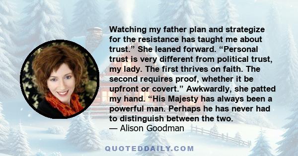 Watching my father plan and strategize for the resistance has taught me about trust.” She leaned forward. “Personal trust is very different from political trust, my lady. The first thrives on faith. The second requires