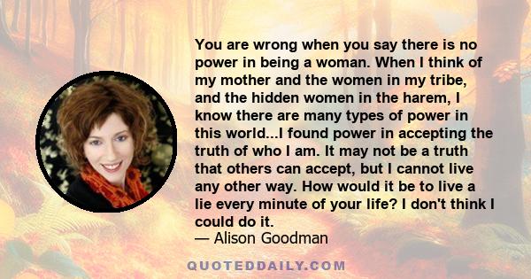 You are wrong when you say there is no power in being a woman. When I think of my mother and the women in my tribe, and the hidden women in the harem, I know there are many types of power in this world...I found power