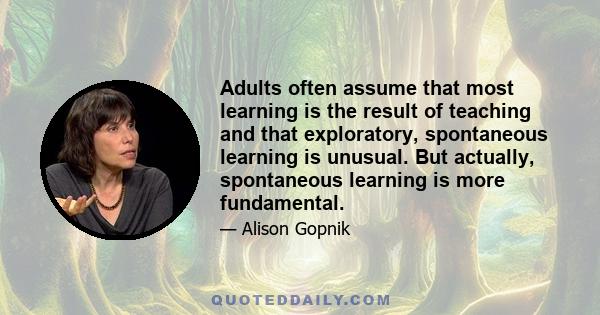 Adults often assume that most learning is the result of teaching and that exploratory, spontaneous learning is unusual. But actually, spontaneous learning is more fundamental.