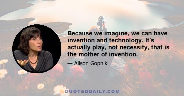 Because we imagine, we can have invention and technology. It's actually play, not necessity, that is the mother of invention.