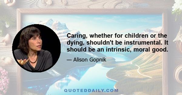 Caring, whether for children or the dying, shouldn't be instrumental. It should be an intrinsic, moral good.