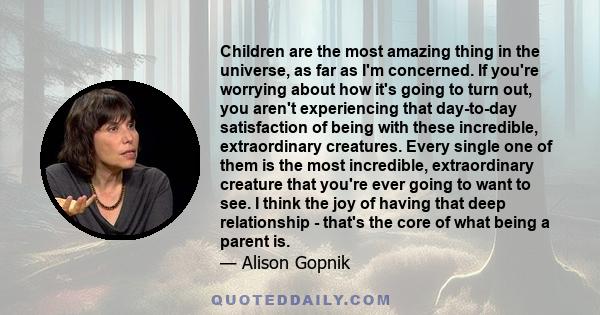 Children are the most amazing thing in the universe, as far as I'm concerned. If you're worrying about how it's going to turn out, you aren't experiencing that day-to-day satisfaction of being with these incredible,