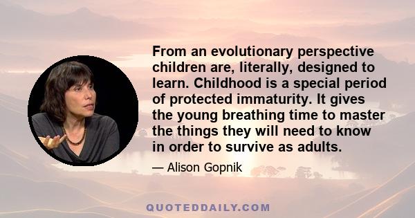 From an evolutionary perspective children are, literally, designed to learn. Childhood is a special period of protected immaturity. It gives the young breathing time to master the things they will need to know in order