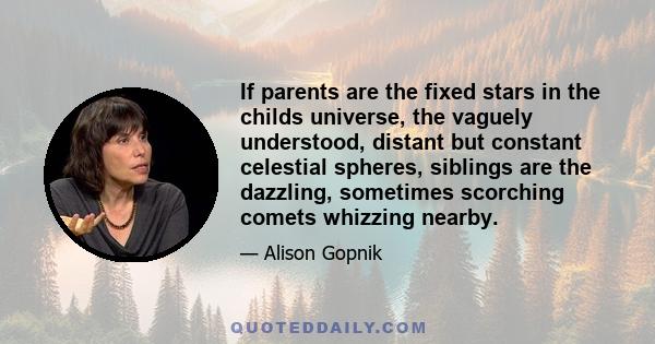 If parents are the fixed stars in the childs universe, the vaguely understood, distant but constant celestial spheres, siblings are the dazzling, sometimes scorching comets whizzing nearby.