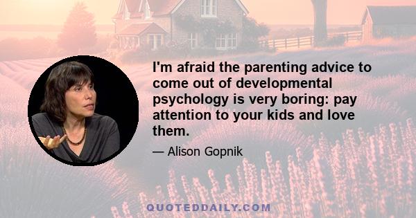 I'm afraid the parenting advice to come out of developmental psychology is very boring: pay attention to your kids and love them.