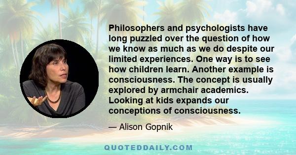 Philosophers and psychologists have long puzzled over the question of how we know as much as we do despite our limited experiences. One way is to see how children learn. Another example is consciousness. The concept is