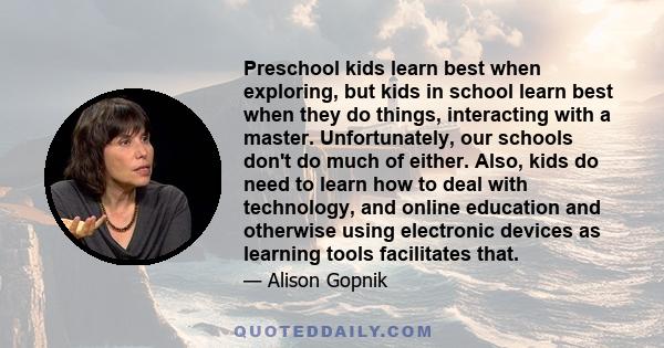 Preschool kids learn best when exploring, but kids in school learn best when they do things, interacting with a master. Unfortunately, our schools don't do much of either. Also, kids do need to learn how to deal with