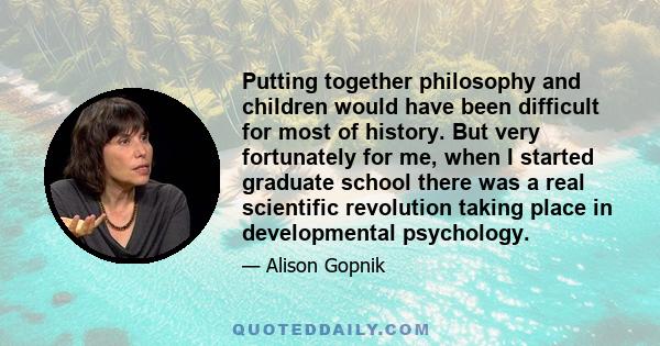 Putting together philosophy and children would have been difficult for most of history. But very fortunately for me, when I started graduate school there was a real scientific revolution taking place in developmental