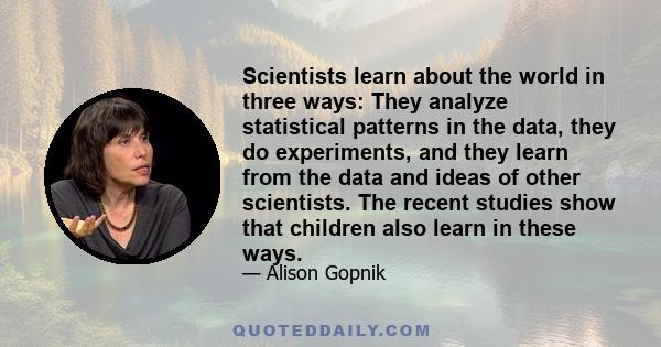 Scientists learn about the world in three ways: They analyze statistical patterns in the data, they do experiments, and they learn from the data and ideas of other scientists. The recent studies show that children also