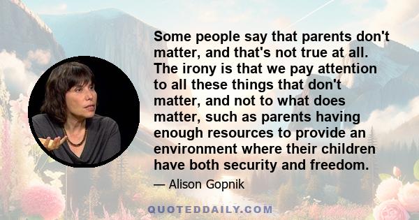 Some people say that parents don't matter, and that's not true at all. The irony is that we pay attention to all these things that don't matter, and not to what does matter, such as parents having enough resources to