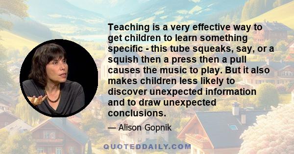 Teaching is a very effective way to get children to learn something specific - this tube squeaks, say, or a squish then a press then a pull causes the music to play. But it also makes children less likely to discover