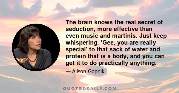 The brain knows the real secret of seduction, more effective than even music and martinis. Just keep whispering, 'Gee, you are really special' to that sack of water and protein that is a body, and you can get it to do