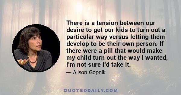 There is a tension between our desire to get our kids to turn out a particular way versus letting them develop to be their own person. If there were a pill that would make my child turn out the way I wanted, I'm not