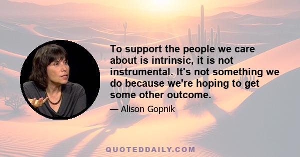 To support the people we care about is intrinsic, it is not instrumental. It's not something we do because we're hoping to get some other outcome.