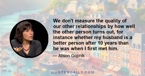 We don't measure the quality of our other relationships by how well the other person turns out, for instance whether my husband is a better person after 10 years than he was when I first met him.