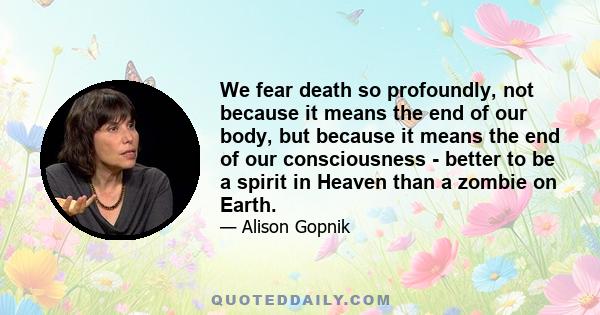 We fear death so profoundly, not because it means the end of our body, but because it means the end of our consciousness - better to be a spirit in Heaven than a zombie on Earth.