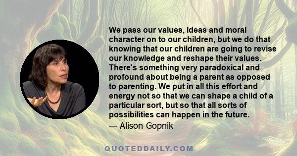 We pass our values, ideas and moral character on to our children, but we do that knowing that our children are going to revise our knowledge and reshape their values. There's something very paradoxical and profound