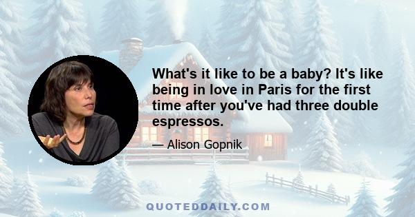 What's it like to be a baby? It's like being in love in Paris for the first time after you've had three double espressos.
