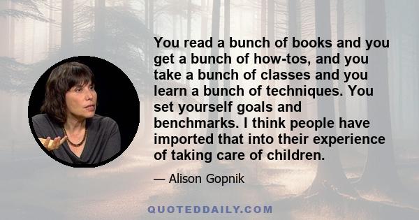 You read a bunch of books and you get a bunch of how-tos, and you take a bunch of classes and you learn a bunch of techniques. You set yourself goals and benchmarks. I think people have imported that into their