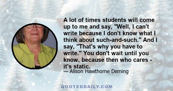 A lot of times students will come up to me and say, Well, I can't write because I don't know what I think about such-and-such. And I say, That's why you have to write. You don't wait until you know, because then who