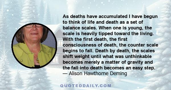 As deaths have accumulated I have begun to think of life and death as a set of balance scales. When one is young, the scale is heavily tipped toward the living. With the first death, the first consciousness of death,