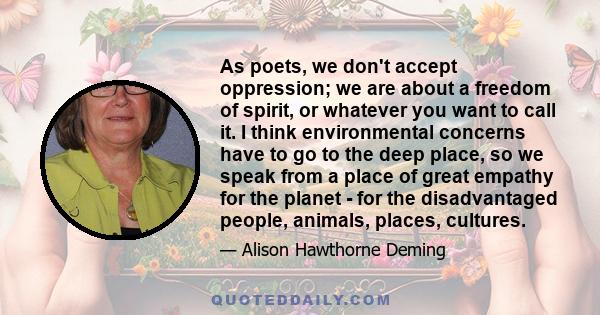 As poets, we don't accept oppression; we are about a freedom of spirit, or whatever you want to call it. I think environmental concerns have to go to the deep place, so we speak from a place of great empathy for the