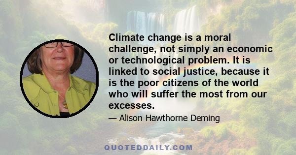 Climate change is a moral challenge, not simply an economic or technological problem. It is linked to social justice, because it is the poor citizens of the world who will suffer the most from our excesses.