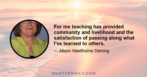 For me teaching has provided community and livelihood and the satisfaction of passing along what I've learned to others.