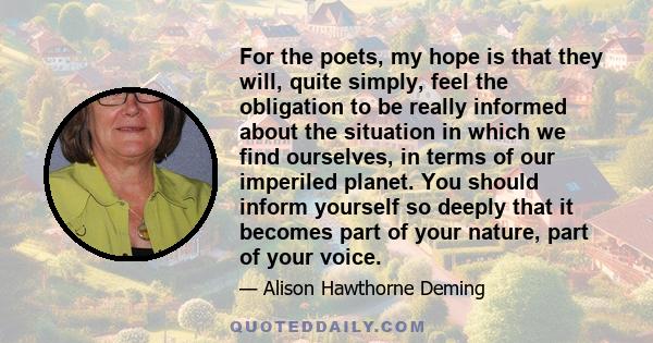 For the poets, my hope is that they will, quite simply, feel the obligation to be really informed about the situation in which we find ourselves, in terms of our imperiled planet. You should inform yourself so deeply