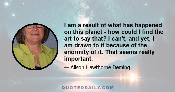 I am a result of what has happened on this planet - how could I find the art to say that? I can't, and yet, I am drawn to it because of the enormity of it. That seems really important.