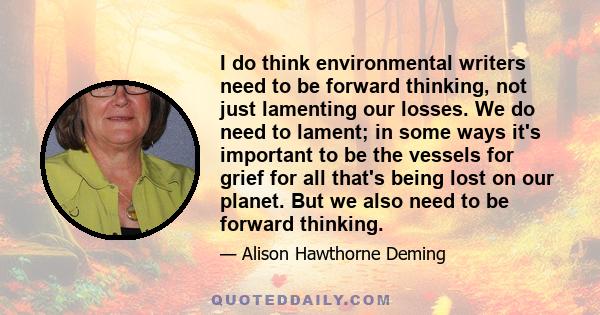 I do think environmental writers need to be forward thinking, not just lamenting our losses. We do need to lament; in some ways it's important to be the vessels for grief for all that's being lost on our planet. But we