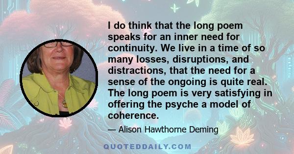 I do think that the long poem speaks for an inner need for continuity. We live in a time of so many losses, disruptions, and distractions, that the need for a sense of the ongoing is quite real. The long poem is very