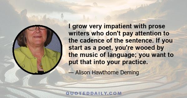 I grow very impatient with prose writers who don't pay attention to the cadence of the sentence. If you start as a poet, you're wooed by the music of language; you want to put that into your practice.