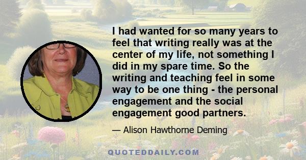 I had wanted for so many years to feel that writing really was at the center of my life, not something I did in my spare time. So the writing and teaching feel in some way to be one thing - the personal engagement and