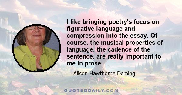 I like bringing poetry's focus on figurative language and compression into the essay. Of course, the musical properties of language, the cadence of the sentence, are really important to me in prose.