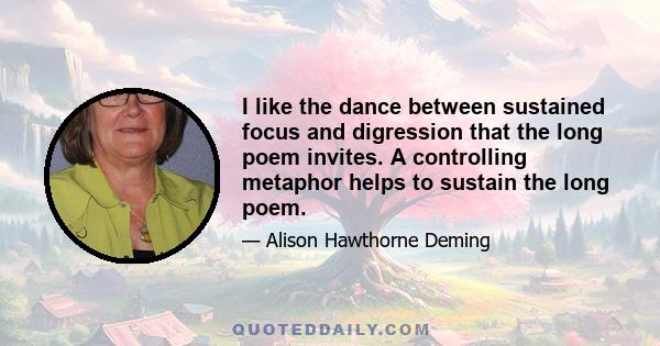 I like the dance between sustained focus and digression that the long poem invites. A controlling metaphor helps to sustain the long poem.