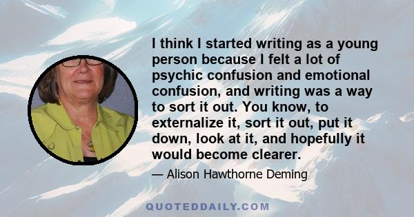 I think I started writing as a young person because I felt a lot of psychic confusion and emotional confusion, and writing was a way to sort it out. You know, to externalize it, sort it out, put it down, look at it, and 