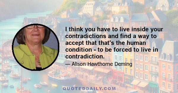 I think you have to live inside your contradictions and find a way to accept that that's the human condition - to be forced to live in contradiction.