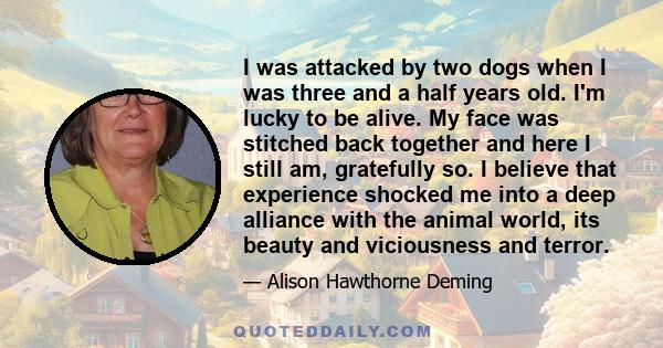 I was attacked by two dogs when I was three and a half years old. I'm lucky to be alive. My face was stitched back together and here I still am, gratefully so. I believe that experience shocked me into a deep alliance