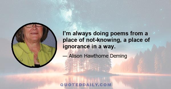 I'm always doing poems from a place of not-knowing, a place of ignorance in a way.