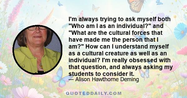 I'm always trying to ask myself both Who am I as an individual? and What are the cultural forces that have made me the person that I am? How can I understand myself as a cultural creature as well as an individual? I'm