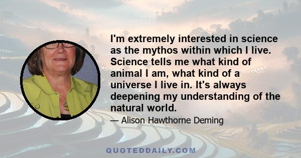 I'm extremely interested in science as the mythos within which I live. Science tells me what kind of animal I am, what kind of a universe I live in. It's always deepening my understanding of the natural world.