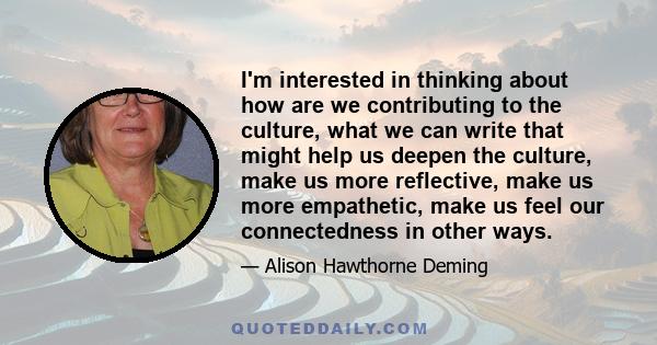 I'm interested in thinking about how are we contributing to the culture, what we can write that might help us deepen the culture, make us more reflective, make us more empathetic, make us feel our connectedness in other 